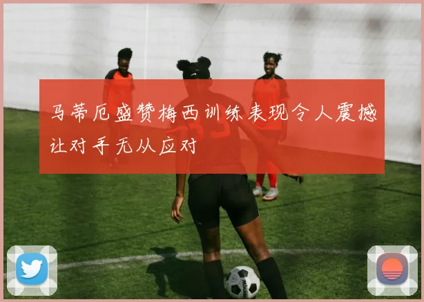 马蒂厄盛赞梅西训练表现令人震撼让对手无从应对