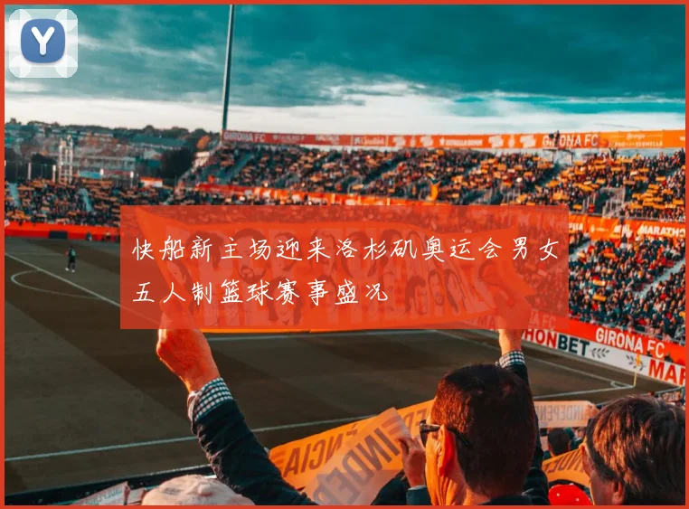 快船新主场迎来洛杉矶奥运会男女五人制篮球赛事盛况