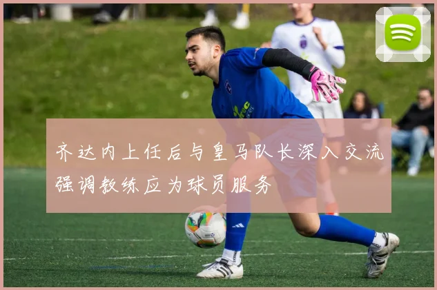 齐达内上任后与皇马队长深入交流强调教练应为球员服务