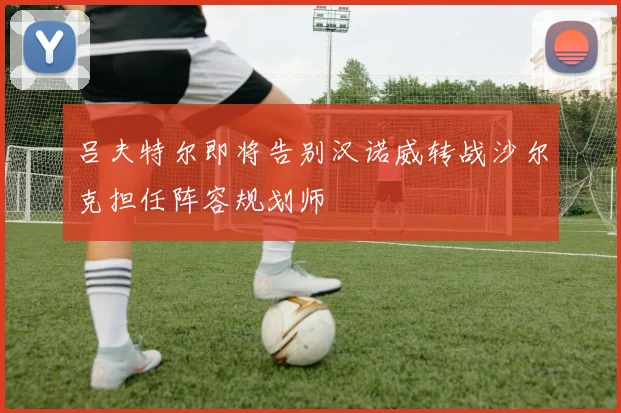 吕夫特尔即将告别汉诺威转战沙尔克担任阵容规划师