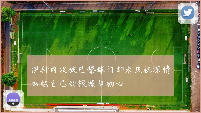伊科内攻破巴黎球门却未庆祝深情回忆自己的根源与初心