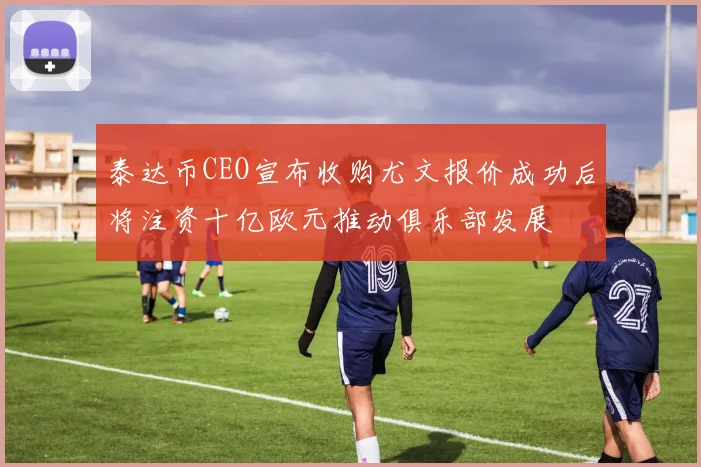 泰达币CEO宣布收购尤文报价成功后将注资十亿欧元推动俱乐部发展