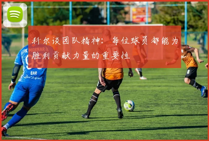 科尔谈团队精神：每位球员都能为胜利贡献力量的重要性