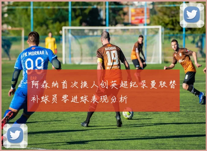 阿森纳首次换人创英超纪录曼联替补球员零进球表现分析