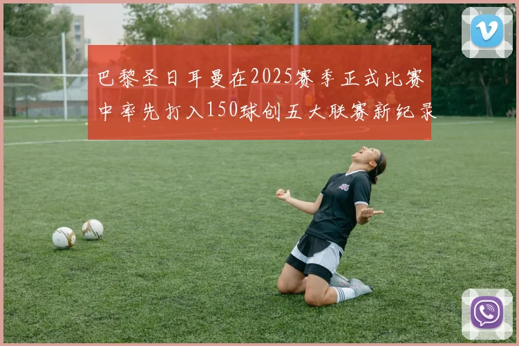 巴黎圣日耳曼在2025赛季正式比赛中率先打入150球创五大联赛新纪录