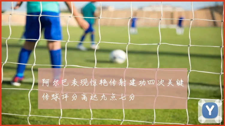 阿尔巴表现惊艳传射建功四次关键传球评分高达九点七分
