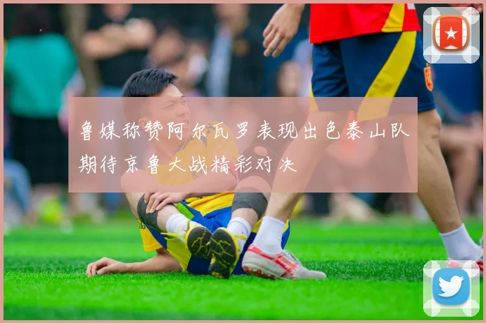 鲁媒称赞阿尔瓦罗表现出色泰山队期待京鲁大战精彩对决