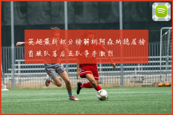 英超最新积分榜解析阿森纳稳居榜首狼队落后五队争夺激烈