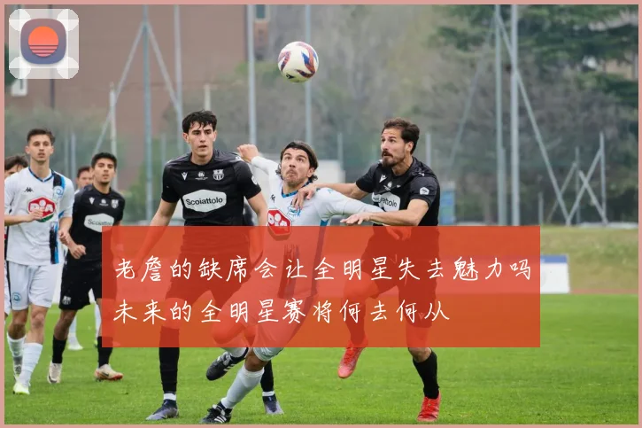 老詹的缺席会让全明星失去魅力吗未来的全明星赛将何去何从