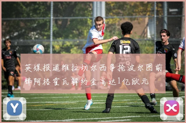 英媒报道维拉切尔西争抢波尔图前锋阿格霍瓦解约金高达1亿欧元