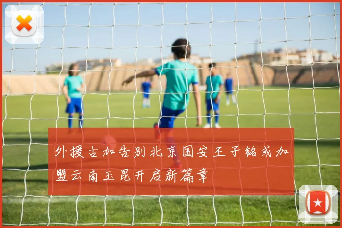 外援古加告别北京国安王子铭或加盟云南玉昆开启新篇章