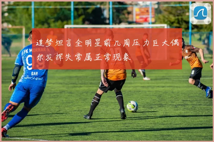 追梦坦言全明星前几周压力巨大偶尔发挥失常属正常现象