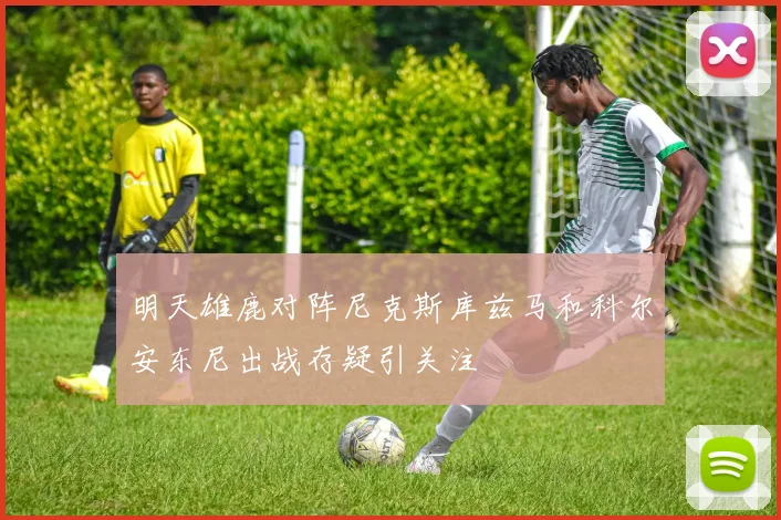 明天雄鹿对阵尼克斯库兹马和科尔安东尼出战存疑引关注