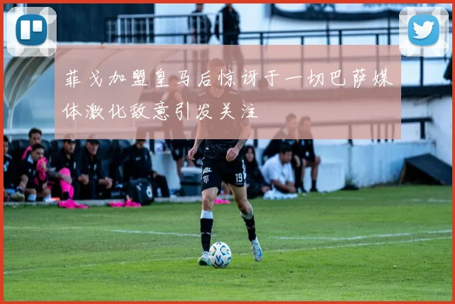 菲戈加盟皇马后惊讶于一切巴萨媒体激化敌意引发关注