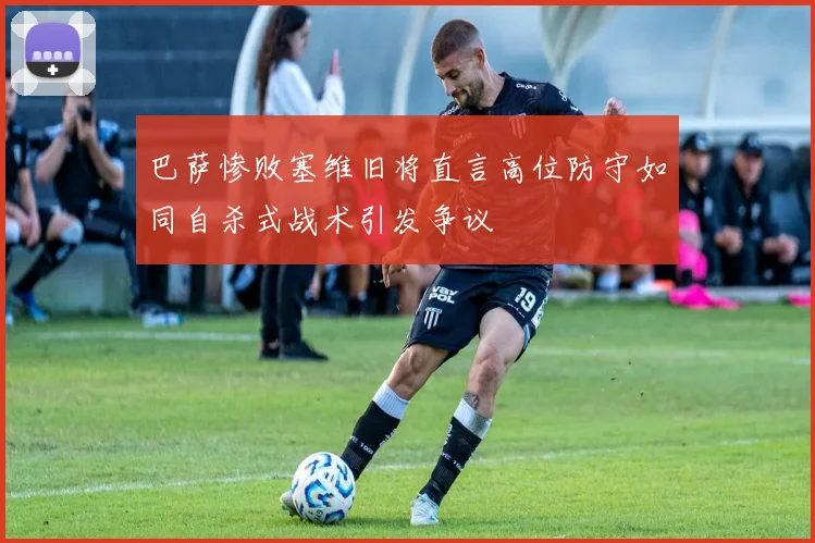 巴萨惨败塞维旧将直言高位防守如同自杀式战术引发争议
