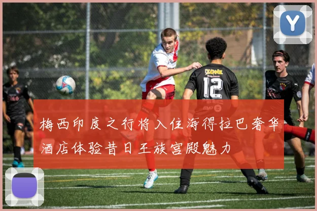 梅西印度之行将入住海得拉巴奢华酒店体验昔日王族宫殿魅力