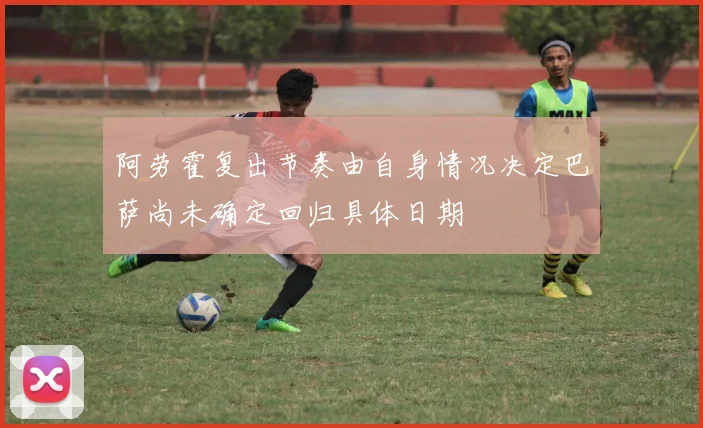 阿劳霍复出节奏由自身情况决定巴萨尚未确定回归具体日期