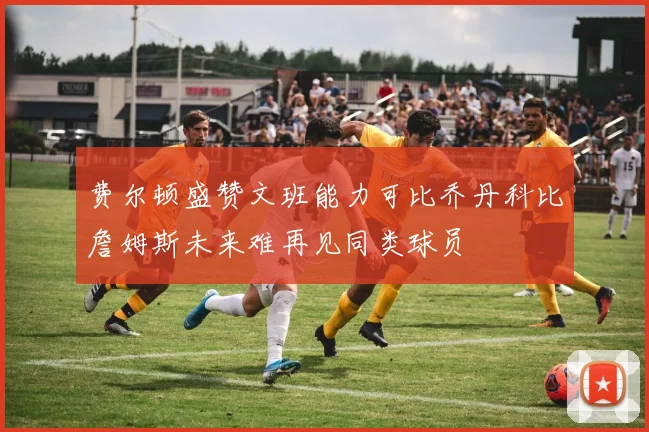 费尔顿盛赞文班能力可比乔丹科比詹姆斯未来难再见同类球员