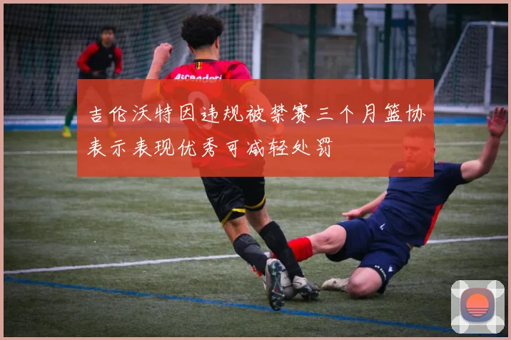 吉伦沃特因违规被禁赛三个月篮协表示表现优秀可减轻处罚