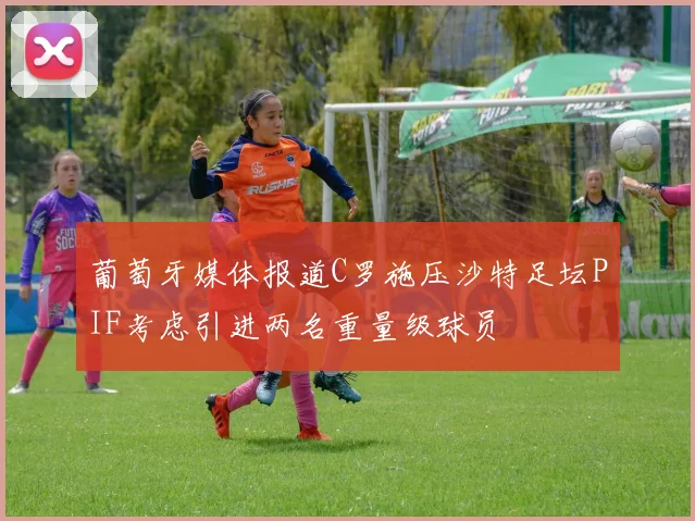 葡萄牙媒体报道C罗施压沙特足坛PIF考虑引进两名重量级球员