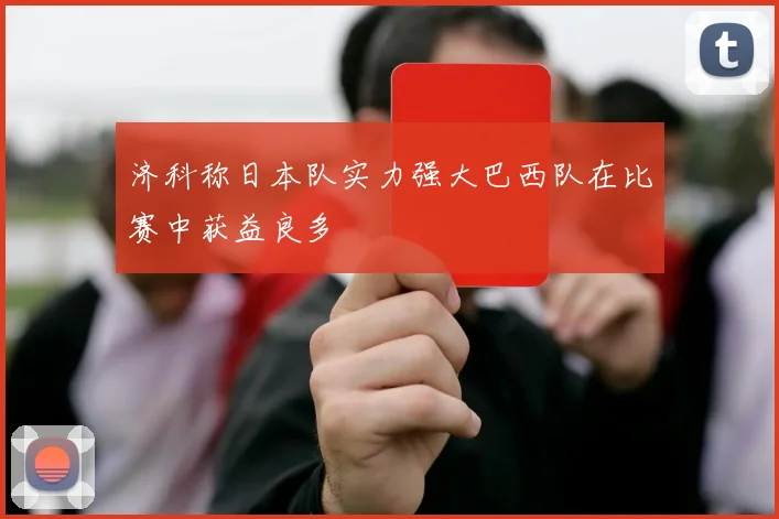 济科称日本队实力强大巴西队在比赛中获益良多
