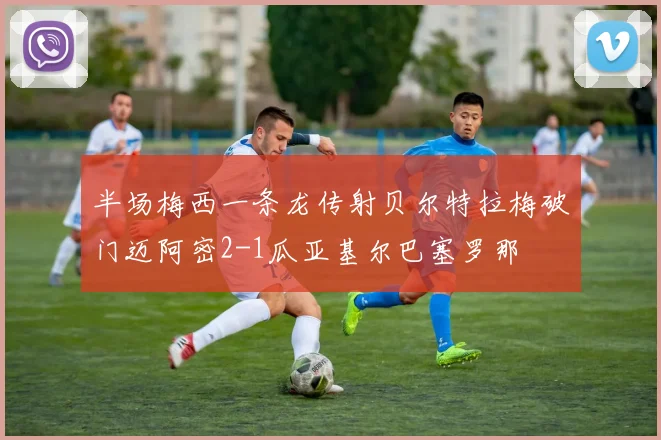 半场梅西一条龙传射贝尔特拉梅破门迈阿密2-1瓜亚基尔巴塞罗那