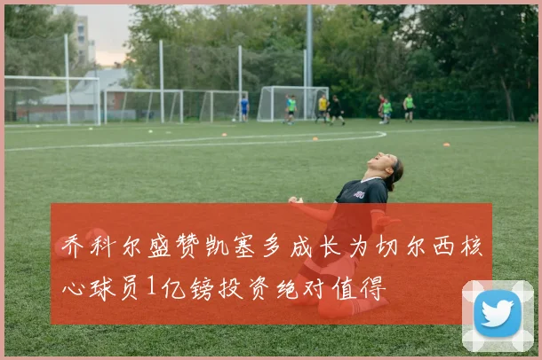 乔科尔盛赞凯塞多成长为切尔西核心球员1亿镑投资绝对值得