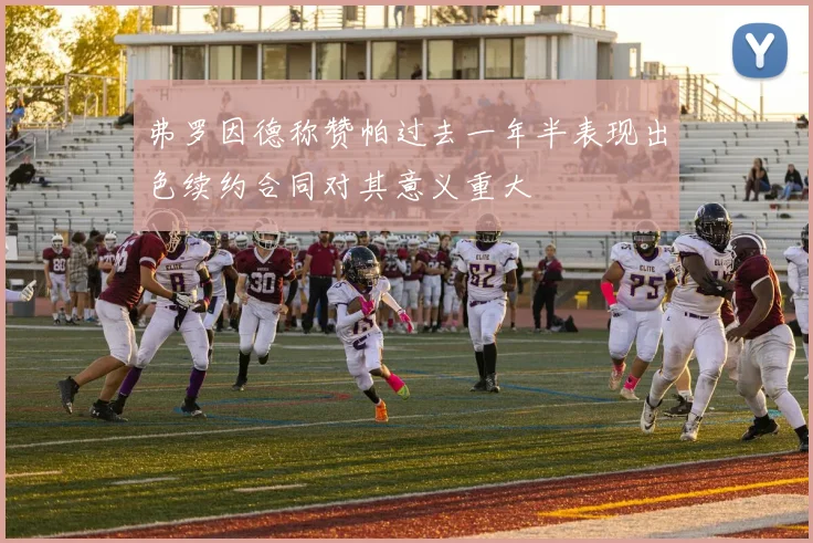 弗罗因德称赞帕过去一年半表现出色续约合同对其意义重大