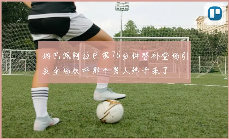 姆巴佩阿拉巴第76分钟替补登场引发全场欢呼那个男人终于来了