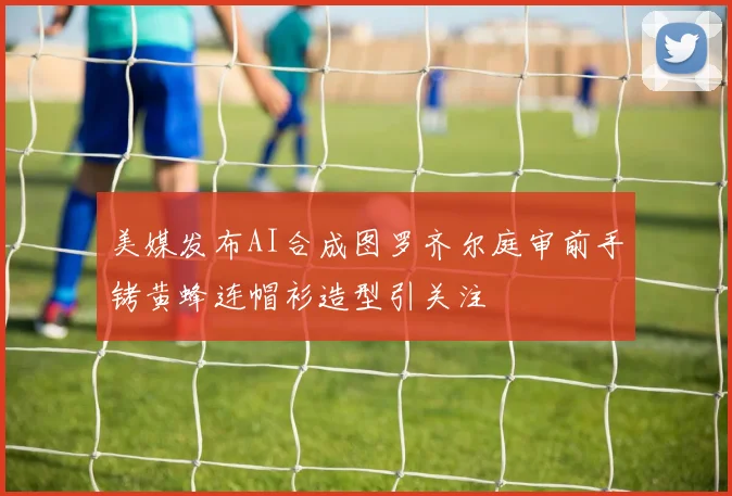 美媒发布AI合成图罗齐尔庭审前手铐黄蜂连帽衫造型引关注