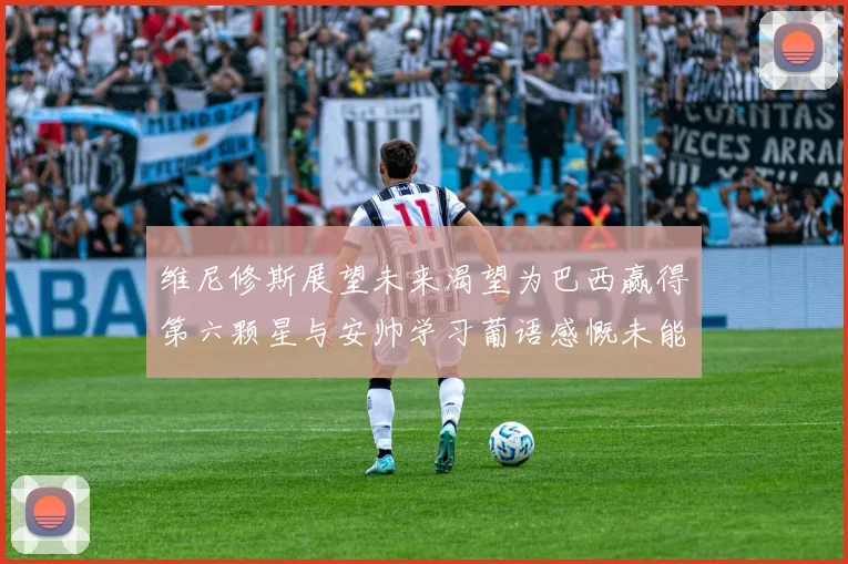 维尼修斯展望未来渴望为巴西赢得第六颗星与安帅学习葡语感慨未能与C罗共事