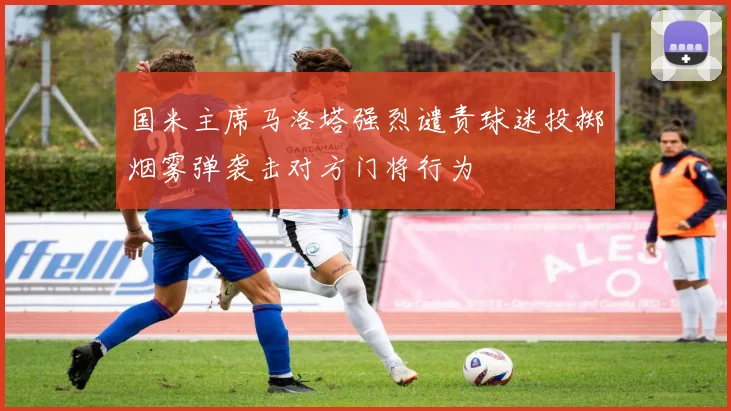 国米主席马洛塔强烈谴责球迷投掷烟雾弹袭击对方门将行为