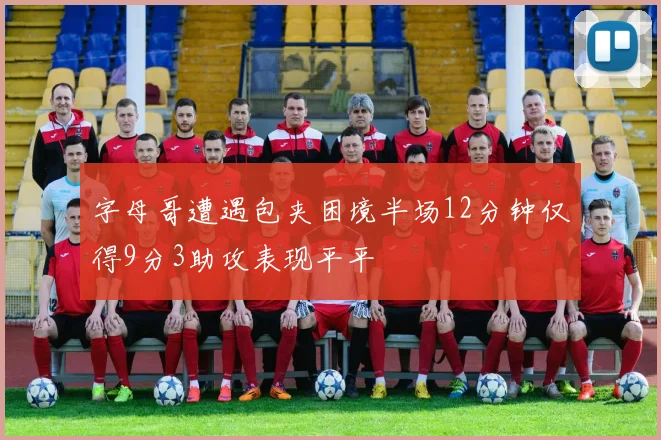 字母哥遭遇包夹困境半场12分钟仅得9分3助攻表现平平